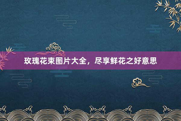 玫瑰花束图片大全，尽享鲜花之好意思